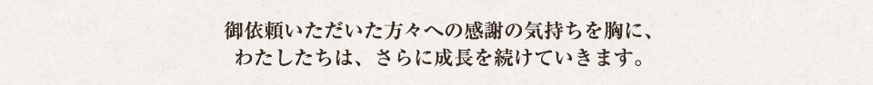 ご依頼いただいた方々への感謝の気持ちを胸に、わたしたちは、さらに成長を続けていきます。